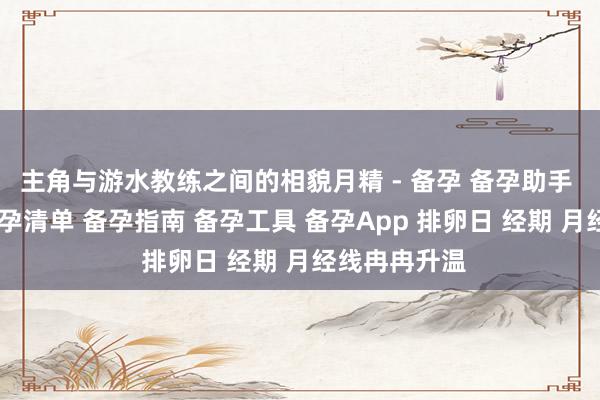 主角与游水教练之间的相貌月精 - 备孕 备孕助手 备孕计划 备孕清单 备孕指南 备孕工具 备孕App 排卵日 经期 月经线冉冉升温